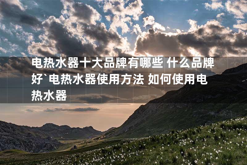 电热水器十大品牌有哪些 什么品牌好`电热水器使用方法 如何使用电热水器